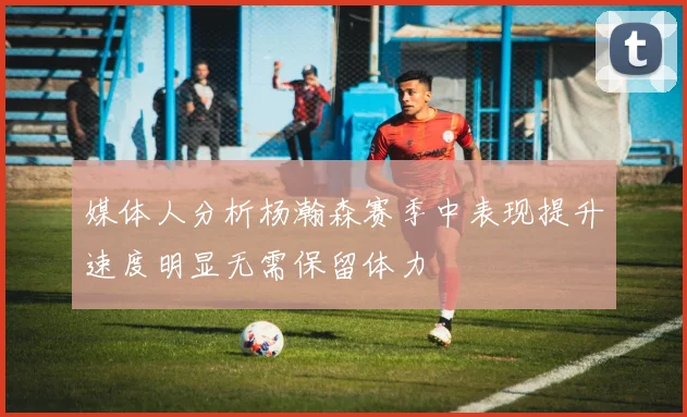 媒体人分析杨瀚森赛季中表现提升速度明显无需保留体力