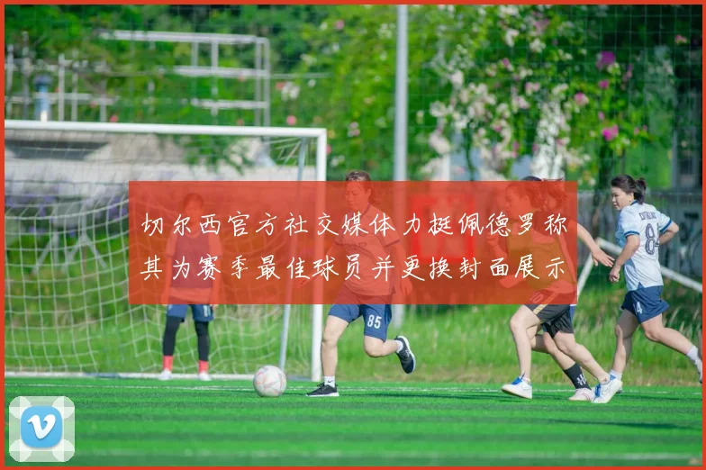 切尔西官方社交媒体力挺佩德罗称其为赛季最佳球员并更换封面展示支持