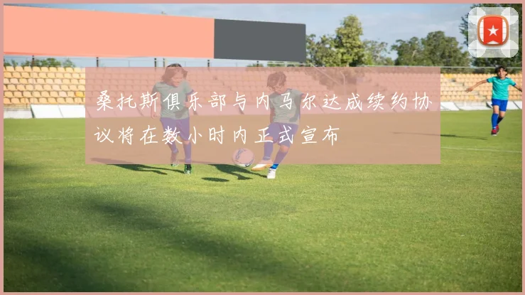 桑托斯俱乐部与内马尔达成续约协议将在数小时内正式宣布