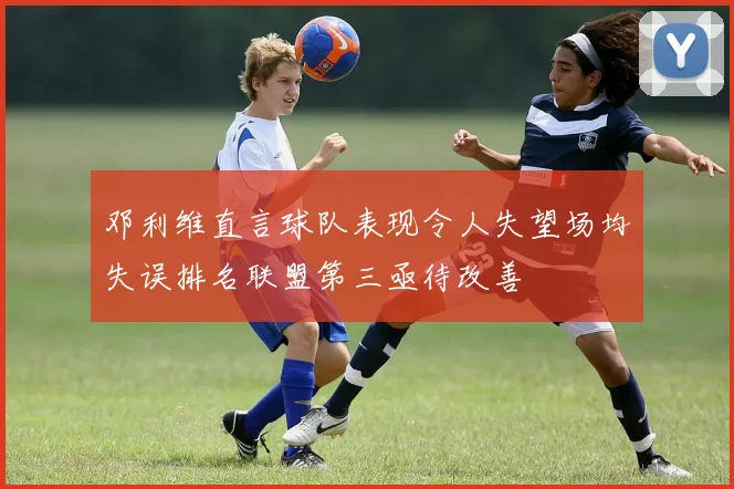 邓利维直言球队表现令人失望场均失误排名联盟第三亟待改善