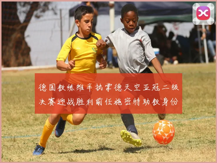 德国教练维辛执掌德天空亚冠二级决赛迎战胜利前任施密特助教身份引关注