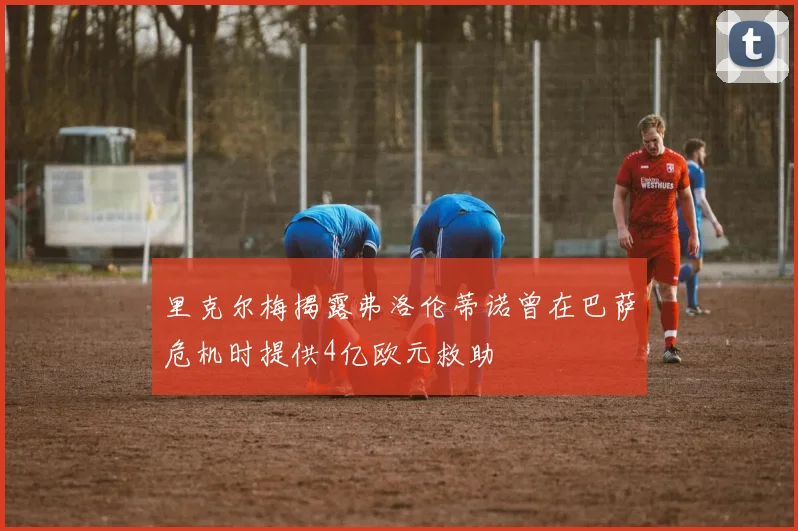 里克尔梅揭露弗洛伦蒂诺曾在巴萨危机时提供4亿欧元救助