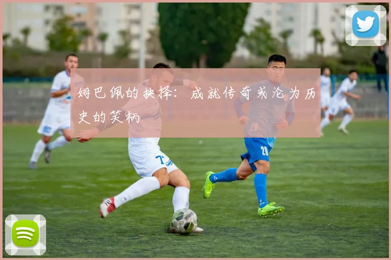 姆巴佩的抉择：成就传奇或沦为历史的笑柄