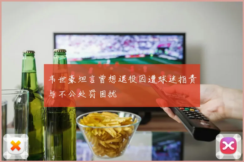 韦世豪坦言曾想退役因遭球迷指责与不公处罚困扰