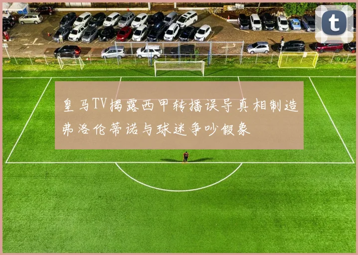 皇马TV揭露西甲转播误导真相制造弗洛伦蒂诺与球迷争吵假象