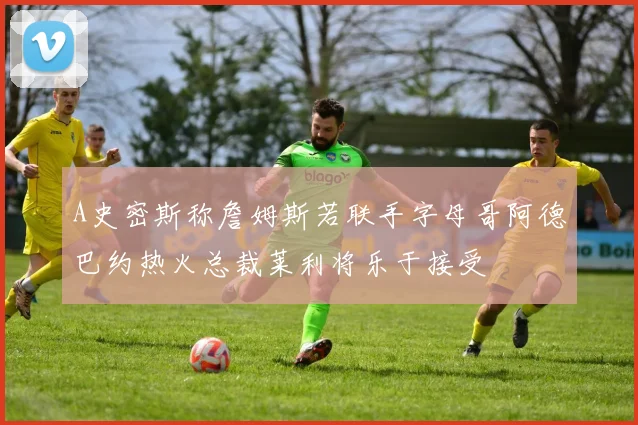 A史密斯称詹姆斯若联手字母哥阿德巴约热火总裁莱利将乐于接受