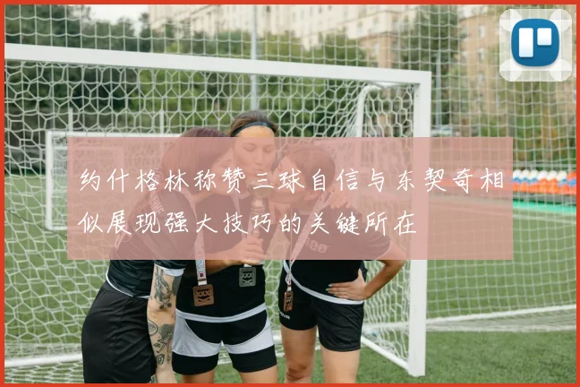 约什格林称赞三球自信与东契奇相似展现强大技巧的关键所在