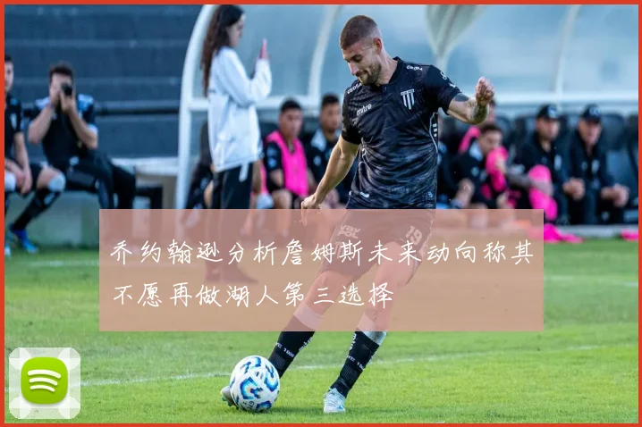 乔约翰逊分析詹姆斯未来动向称其不愿再做湖人第三选择