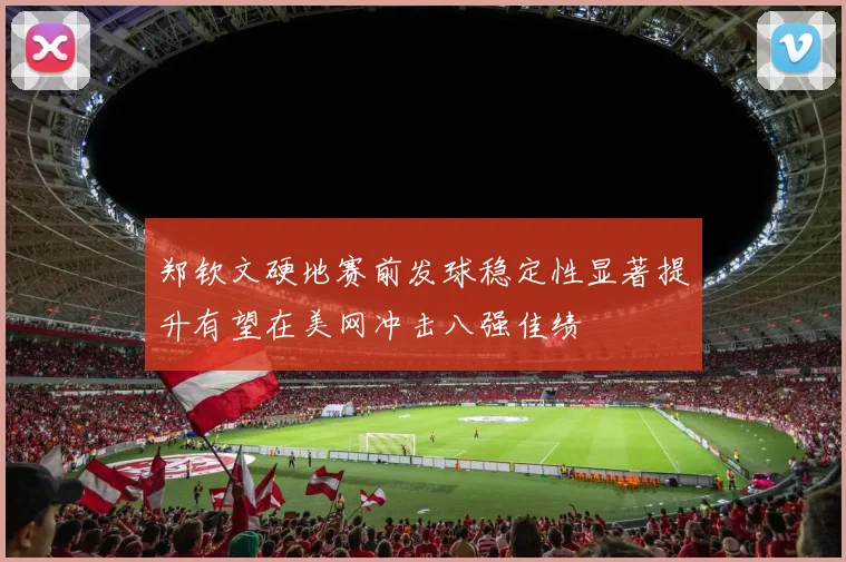 郑钦文硬地赛前发球稳定性显著提升有望在美网冲击八强佳绩