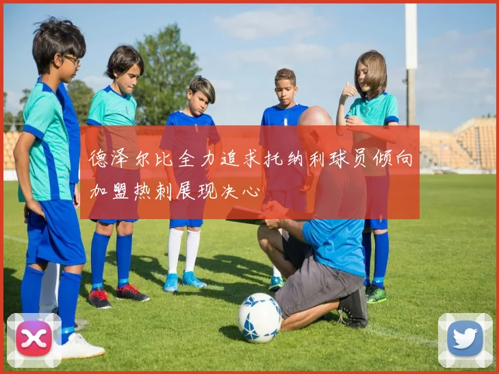 德泽尔比全力追求托纳利球员倾向加盟热刺展现决心