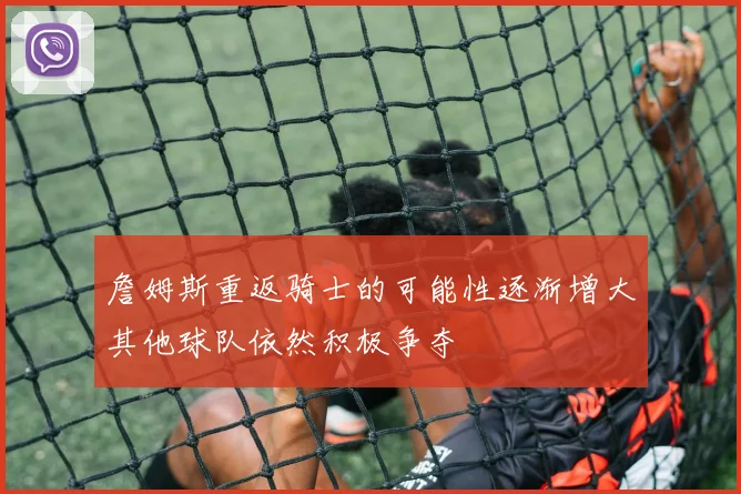 詹姆斯重返骑士的可能性逐渐增大其他球队依然积极争夺