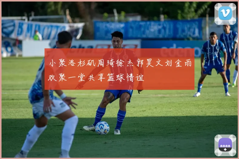 小聚洛杉矶周琦徐杰郭昊文刘金雨欢聚一堂共享篮球情谊