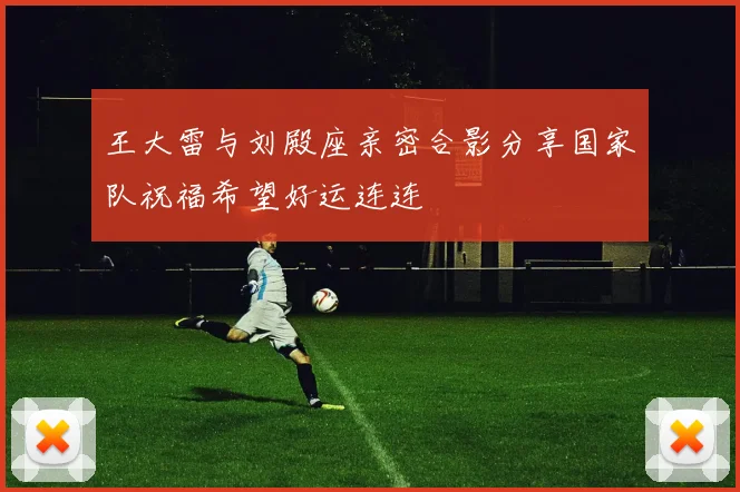 王大雷与刘殿座亲密合影分享国家队祝福希望好运连连