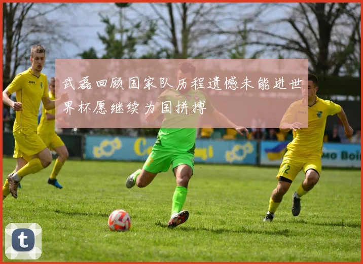 武磊回顾国家队历程遗憾未能进世界杯愿继续为国拼搏