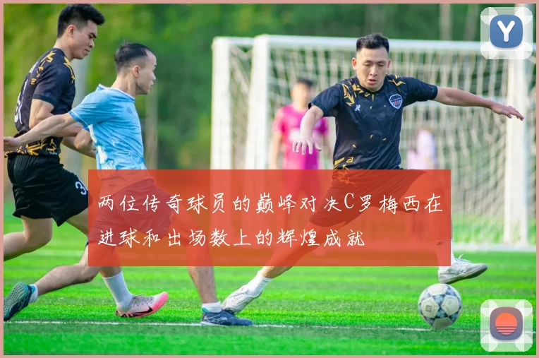 两位传奇球员的巅峰对决C罗梅西在进球和出场数上的辉煌成就