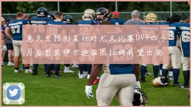 意天空预测莱切对尤文比赛DV9四个月后首发伊尔迪兹图拉姆有望出场