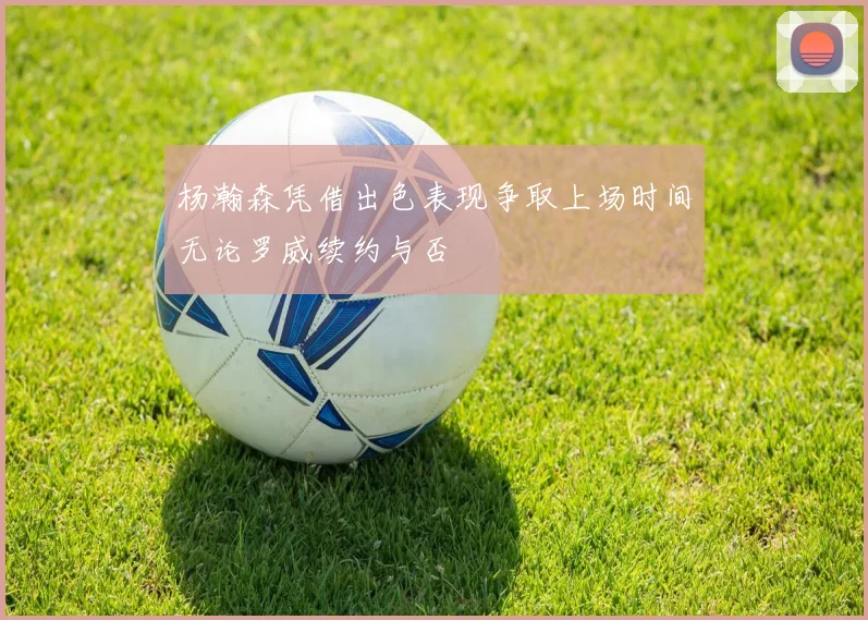 杨瀚森凭借出色表现争取上场时间无论罗威续约与否