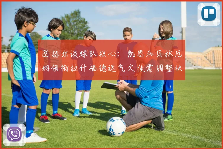 图赫尔谈球队核心：凯恩和贝林厄姆领衔拉什福德运气欠佳需调整状态
