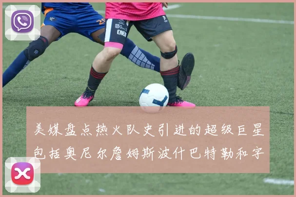 美媒盘点热火队史引进的超级巨星包括奥尼尔詹姆斯波什巴特勒和字母哥