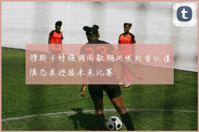 穆斯卡特强调间歇期训练刻苦以谨慎态度迎接未来比赛