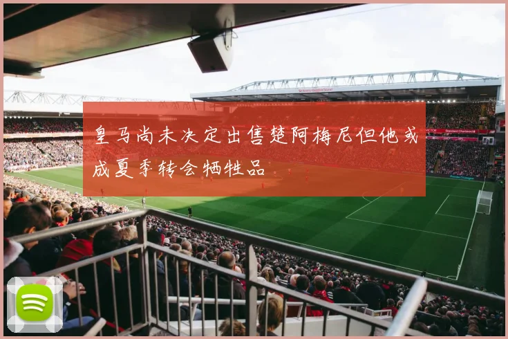 皇马尚未决定出售楚阿梅尼但他或成夏季转会牺牲品