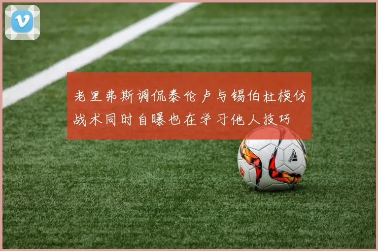 老里弗斯调侃泰伦卢与锡伯杜模仿战术同时自曝也在学习他人技巧