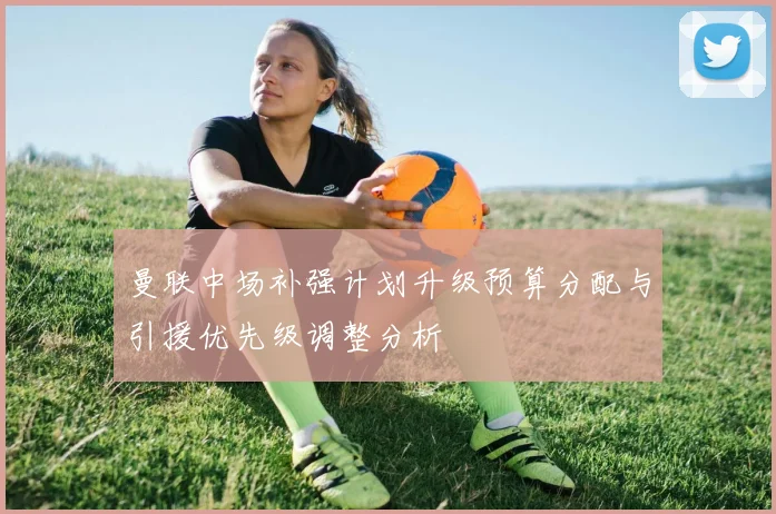 曼联中场补强计划升级预算分配与引援优先级调整分析