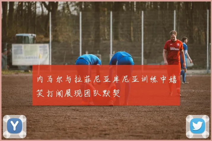 内马尔与拉菲尼亚库尼亚训练中嬉笑打闹展现团队默契