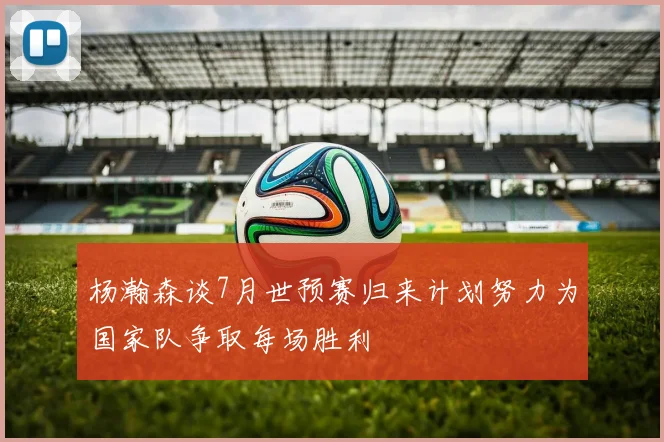 杨瀚森谈7月世预赛归来计划努力为国家队争取每场胜利