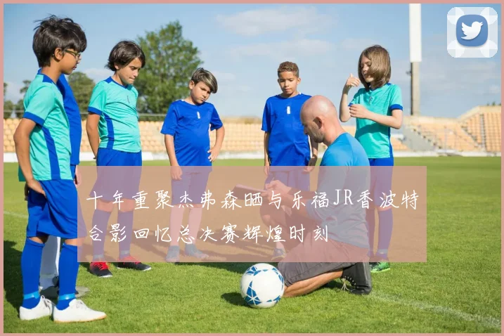 十年重聚杰弗森晒与乐福JR香波特合影回忆总决赛辉煌时刻