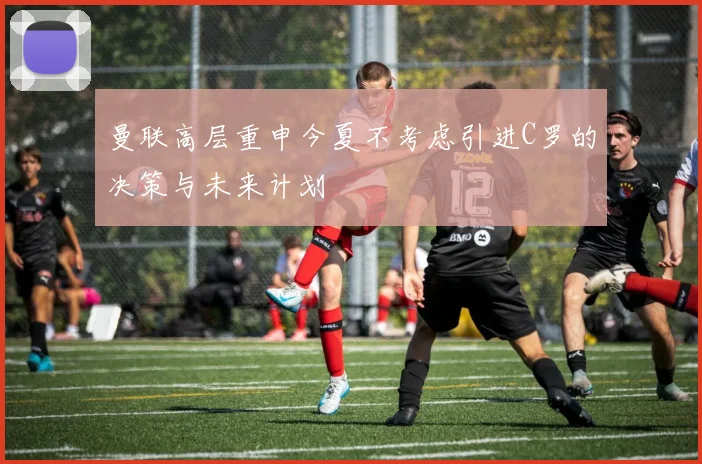 曼联高层重申今夏不考虑引进C罗的决策与未来计划