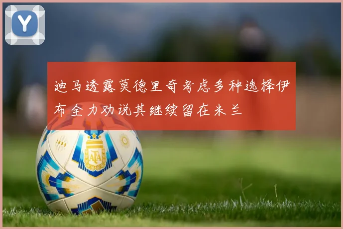 迪马透露莫德里奇考虑多种选择伊布全力劝说其继续留在米兰