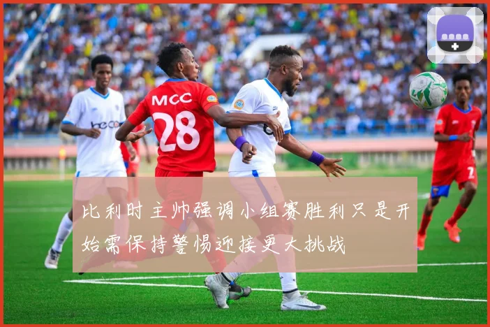 比利时主帅强调小组赛胜利只是开始需保持警惕迎接更大挑战